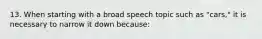 13. When starting with a broad speech topic such as "cars," it is necessary to narrow it down because: