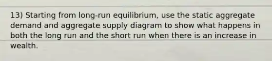 13) Starting from long-run equilibrium, use the static aggregate demand and aggregate supply diagram to show what happens in both the long run and the short run when there is an increase in wealth.