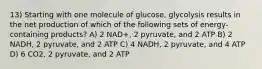 13) Starting with one molecule of glucose, glycolysis results in the net production of which of the following sets of energy-containing products? A) 2 NAD+, 2 pyruvate, and 2 ATP B) 2 NADH, 2 pyruvate, and 2 ATP C) 4 NADH, 2 pyruvate, and 4 ATP D) 6 CO2, 2 pyruvate, and 2 ATP