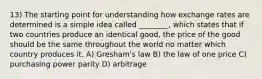 13) The starting point for understanding how exchange rates are determined is a simple idea called ________, which states that if two countries produce an identical good, the price of the good should be the same throughout the world no matter which country produces it. A) Gresham's law B) the law of one price C) purchasing power parity D) arbitrage