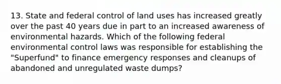 13. State and federal control of land uses has increased greatly over the past 40 years due in part to an increased awareness of environmental hazards. Which of the following federal environmental control laws was responsible for establishing the "Superfund" to finance emergency responses and cleanups of abandoned and unregulated waste dumps?