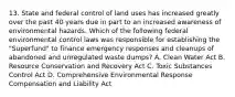 13. State and federal control of land uses has increased greatly over the past 40 years due in part to an increased awareness of environmental hazards. Which of the following federal environmental control laws was responsible for establishing the "Superfund" to finance emergency responses and cleanups of abandoned and unregulated waste dumps? A. Clean Water Act B. Resource Conservation and Recovery Act C. Toxic Substances Control Act D. Comprehensive Environmental Response Compensation and Liability Act