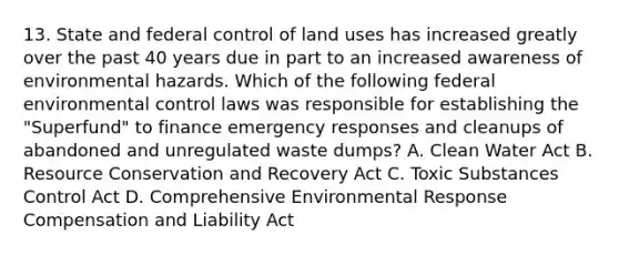 13. State and federal control of land uses has increased greatly over the past 40 years due in part to an increased awareness of environmental hazards. Which of the following federal environmental control laws was responsible for establishing the "Superfund" to finance emergency responses and cleanups of abandoned and unregulated waste dumps? A. Clean Water Act B. Resource Conservation and Recovery Act C. Toxic Substances Control Act D. Comprehensive Environmental Response Compensation and Liability Act