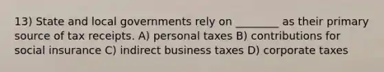 13) State and local governments rely on ________ as their primary source of tax receipts. A) personal taxes B) contributions for social insurance C) indirect business taxes D) corporate taxes