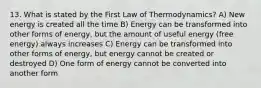 13. What is stated by the First Law of Thermodynamics? A) New energy is created all the time B) Energy can be transformed into other forms of energy, but the amount of useful energy (free energy) always increases C) Energy can be transformed into other forms of energy, but energy cannot be created or destroyed D) One form of energy cannot be converted into another form