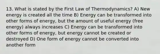 13. What is stated by the First Law of Thermodynamics? A) New energy is created all the time B) Energy can be transformed into other forms of energy, but the amount of useful energy (free energy) always increases C) Energy can be transformed into other forms of energy, but energy cannot be created or destroyed D) One form of energy cannot be converted into another form