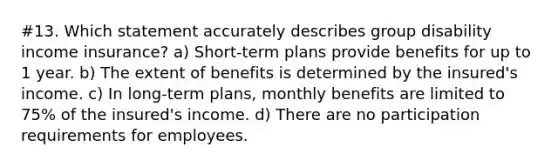 #13. Which statement accurately describes group disability income insurance? a) Short-term plans provide benefits for up to 1 year. b) The extent of benefits is determined by the insured's income. c) In long-term plans, monthly benefits are limited to 75% of the insured's income. d) There are no participation requirements for employees.