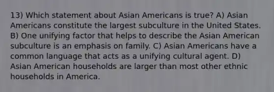 13) Which statement about Asian Americans is true? A) Asian Americans constitute the largest subculture in the United States. B) One unifying factor that helps to describe the Asian American subculture is an emphasis on family. C) Asian Americans have a common language that acts as a unifying cultural agent. D) Asian American households are larger than most other ethnic households in America.