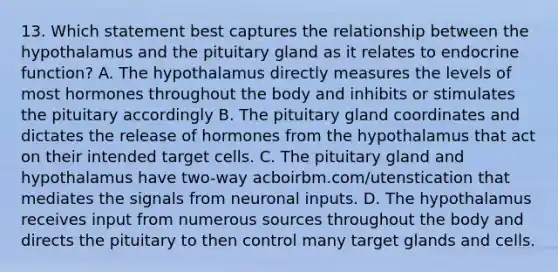 13. Which statement best captures the relationship between the hypothalamus and the pituitary gland as it relates to endocrine function? A. The hypothalamus directly measures the levels of most hormones throughout the body and inhibits or stimulates the pituitary accordingly B. The pituitary gland coordinates and dictates the release of hormones from the hypothalamus that act on their intended target cells. C. The pituitary gland and hypothalamus have two-way acboirbm.com/utenstication that mediates the signals from neuronal inputs. D. The hypothalamus receives input from numerous sources throughout the body and directs the pituitary to then control many target glands and cells.