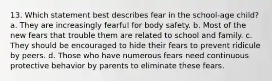 13. Which statement best describes fear in the school-age child? a. They are increasingly fearful for body safety. b. Most of the new fears that trouble them are related to school and family. c. They should be encouraged to hide their fears to prevent ridicule by peers. d. Those who have numerous fears need continuous protective behavior by parents to eliminate these fears.