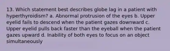 13. Which statement best describes globe lag in a patient with hyperthyroidism? a. Abnormal protrusion of the eyes b. Upper eyelid fails to descend when the patient gazes downward c. Upper eyelid pulls back faster than the eyeball when the patient gazes upward d. Inability of both eyes to focus on an object simultaneously