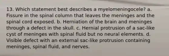 13. Which statement best describes a myelomeningocele? a. Fissure in the spinal column that leaves the meninges and the spinal cord exposed. b. Herniation of the brain and meninges through a defect in the skull. c. Hernial protrusion of a sac-like cyst of meninges with spinal fluid but no neural elements. d. Visible defect with an external sac-like protrusion containing meninges, spinal fluid, and nerves.