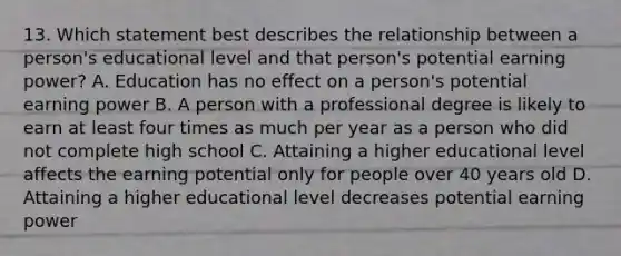 13. Which statement best describes the relationship between a person's educational level and that person's potential earning power? A. Education has no effect on a person's potential earning power B. A person with a professional degree is likely to earn at least four times as much per year as a person who did not complete high school C. Attaining a higher educational level affects the earning potential only for people over 40 years old D. Attaining a higher educational level decreases potential earning power