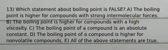 13) Which statement about boiling point is FALSE? A) The boiling point is higher for compounds with strong intermolecular forces. B) The boiling point is higher for compounds with a high viscosity. C) The boiling point of a compound is an absolute constant. D) The boiling point of a compound is higher for nonvolatile compounds. E) All of the above statements are true.