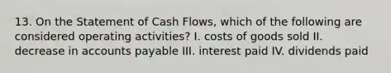 13. On the Statement of Cash Flows, which of the following are considered operating activities? I. costs of goods sold II. decrease in <a href='https://www.questionai.com/knowledge/kWc3IVgYEK-accounts-payable' class='anchor-knowledge'>accounts payable</a> III. interest paid IV. dividends paid