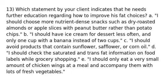 13) Which statement by your client indicates that he needs further education regarding how to improve his fat choices? a. "I should choose more nutrient-dense snacks such as dry-roasted almonds or apple slices with peanut butter rather than potato chips." b. "I should have ice cream for dessert less often, and only one cup with a banana instead of two cups." c. "I should avoid products that contain sunflower, safflower, or corn oil." d. "I should check the saturated and trans fat information on food labels while grocery shopping." e. "I should only eat a very small amount of chicken wings at a meal and accompany them with lots of fresh vegetables."