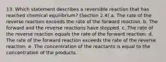 13. Which statement describes a reversible reaction that has reached chemical equilibrium? (Section 2.4) a. The rate of the reverse reaction exceeds the rate of the forward reaction. b. The forward and the reverse reactions have stopped. c. The rate of the reverse reaction equals the rate of the forward reaction. d. The rate of the forward reaction exceeds the rate of the reverse reaction. e. The concentration of the reactants is equal to the concentration of the products.