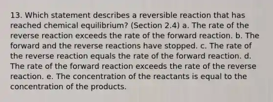 13. Which statement describes a reversible reaction that has reached chemical equilibrium? (Section 2.4) a. The rate of the reverse reaction exceeds the rate of the forward reaction. b. The forward and the reverse reactions have stopped. c. The rate of the reverse reaction equals the rate of the forward reaction. d. The rate of the forward reaction exceeds the rate of the reverse reaction. e. The concentration of the reactants is equal to the concentration of the products.