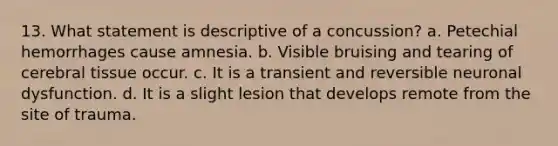 13. What statement is descriptive of a concussion? a. Petechial hemorrhages cause amnesia. b. Visible bruising and tearing of cerebral tissue occur. c. It is a transient and reversible neuronal dysfunction. d. It is a slight lesion that develops remote from the site of trauma.