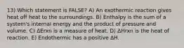 13) Which statement is FALSE? A) An exothermic reaction gives heat off heat to the surroundings. B) Enthalpy is the sum of a system's internal energy and the product of pressure and volume. C) ΔErxn is a measure of heat. D) ΔHrxn is the heat of reaction. E) Endothermic has a positive ΔH.