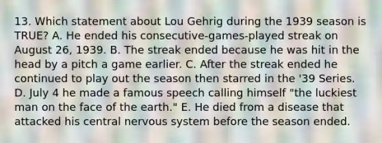 13. Which statement about Lou Gehrig during the 1939 season is TRUE? A. He ended his consecutive-games-played streak on August 26, 1939. B. The streak ended because he was hit in the head by a pitch a game earlier. C. After the streak ended he continued to play out the season then starred in the '39 Series. D. July 4 he made a famous speech calling himself "the luckiest man on the face of the earth." E. He died from a disease that attacked his central nervous system before the season ended.