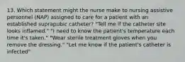 13. Which statement might the nurse make to nursing assistive personnel (NAP) assigned to care for a patient with an established suprapubic catheter? "Tell me if the catheter site looks inflamed." "I need to know the patient's temperature each time it's taken." "Wear sterile treatment gloves when you remove the dressing." "Let me know if the patient's catheter is infected"