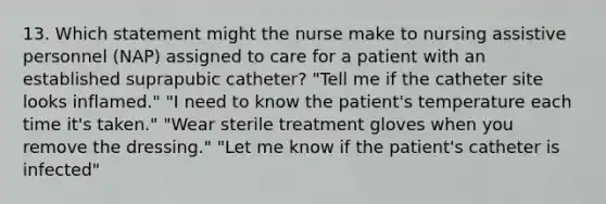 13. Which statement might the nurse make to nursing assistive personnel (NAP) assigned to care for a patient with an established suprapubic catheter? "Tell me if the catheter site looks inflamed." "I need to know the patient's temperature each time it's taken." "Wear sterile treatment gloves when you remove the dressing." "Let me know if the patient's catheter is infected"