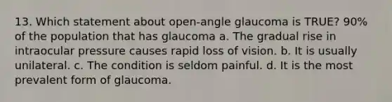 13. Which statement about open-angle glaucoma is TRUE? 90% of the population that has glaucoma a. The gradual rise in intraocular pressure causes rapid loss of vision. b. It is usually unilateral. c. The condition is seldom painful. d. It is the most prevalent form of glaucoma.