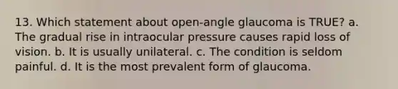 13. Which statement about open-angle glaucoma is TRUE? a. The gradual rise in intraocular pressure causes rapid loss of vision. b. It is usually unilateral. c. The condition is seldom painful. d. It is the most prevalent form of glaucoma.