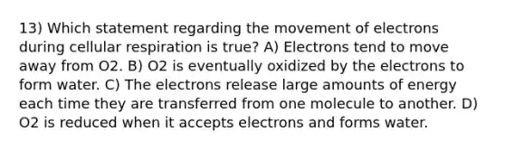 13) Which statement regarding the movement of electrons during cellular respiration is true? A) Electrons tend to move away from O2. B) O2 is eventually oxidized by the electrons to form water. C) The electrons release large amounts of energy each time they are transferred from one molecule to another. D) O2 is reduced when it accepts electrons and forms water.