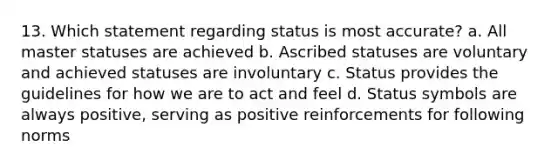 13. Which statement regarding status is most accurate? a. All master statuses are achieved b. Ascribed statuses are voluntary and achieved statuses are involuntary c. Status provides the guidelines for how we are to act and feel d. Status symbols are always positive, serving as positive reinforcements for following norms