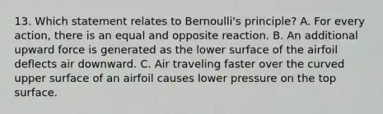 13. Which statement relates to Bernoulli's principle? A. For every action, there is an equal and opposite reaction. B. An additional upward force is generated as the lower surface of the airfoil deflects air downward. C. Air traveling faster over the curved upper surface of an airfoil causes lower pressure on the top surface.