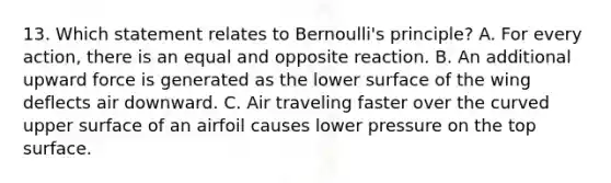 13. Which statement relates to Bernoulli's principle? A. For every action, there is an equal and opposite reaction. B. An additional upward force is generated as the lower surface of the wing deflects air downward. C. Air traveling faster over the curved upper surface of an airfoil causes lower pressure on the top surface.