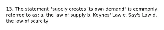 13. The statement "supply creates its own demand" is commonly referred to as: a. the law of supply b. Keynes' Law c. Say's Law d. the law of scarcity