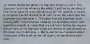 13. Which statement about the Supreme Court is true? a. The Supreme Court can influence the nation's policies by deciding to hear some types of cases and refusing to hear appeals in others. b. Congress has the discretion of determining the cases that the Supreme Court will hear. c. The cases that the Supreme Court reviews often involve issues between the executive branch and legislative branch. d. Cases that are not heard during the regular annual term of the Supreme Court are allowed to stand based on the lower court's decision. e. The Supreme Court reviews about 25 percent of the total number of cases that are decided each year.