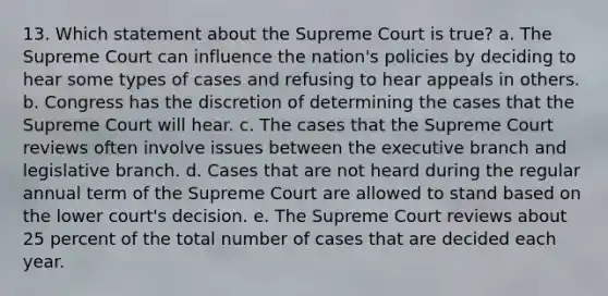 13. Which statement about the Supreme Court is true? a. The Supreme Court can influence the nation's policies by deciding to hear some types of cases and refusing to hear appeals in others. b. Congress has the discretion of determining the cases that the Supreme Court will hear. c. The cases that the Supreme Court reviews often involve issues between the executive branch and legislative branch. d. Cases that are not heard during the regular annual term of the Supreme Court are allowed to stand based on the lower court's decision. e. The Supreme Court reviews about 25 percent of the total number of cases that are decided each year.