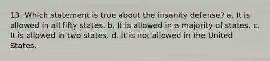 13. Which statement is true about the insanity defense? a. It is allowed in all fifty states. b. It is allowed in a majority of states. c. It is allowed in two states. d. It is not allowed in the United States.