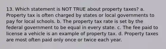 13. Which statement is NOT TRUE about property taxes? a. Property tax is often charged by states or local governments to pay for local schools. b. The property tax rate is set by the federal government to be equal in every state. c. The fee paid to license a vehicle is an example of property tax. d. Property taxes are most often paid only once or twice each year.