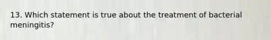 13. Which statement is true about the treatment of bacterial meningitis?