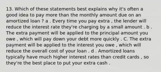 13. Which of these statements best explains why it's often a good idea to pay more than the monthly amount due on an amortized loan ? a . Every time you pay extra , the lender will reduce the interest rate they're charging by a small amount . b . The extra payment will be applied to the principal amount you owe , which will pay down your debt more quickly . C. The extra payment will be applied to the interest you owe , which will reduce the overall cost of your loan . d . Amortized loans typically have much higher interest rates than credit cards , so they're the best place to put your extra cash .