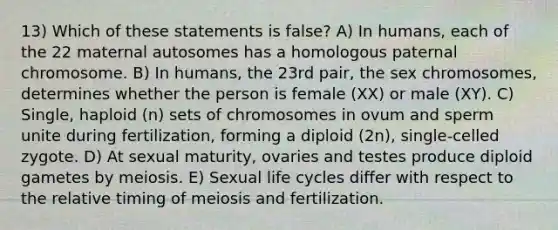 13) Which of these statements is false? A) In humans, each of the 22 maternal autosomes has a homologous paternal chromosome. B) In humans, the 23rd pair, the sex chromosomes, determines whether the person is female (XX) or male (XY). C) Single, haploid (n) sets of chromosomes in ovum and sperm unite during fertilization, forming a diploid (2n), single-celled zygote. D) At sexual maturity, ovaries and testes produce diploid gametes by meiosis. E) Sexual life cycles differ with respect to the relative timing of meiosis and fertilization.