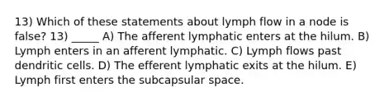 13) Which of these statements about lymph flow in a node is false? 13) _____ A) The afferent lymphatic enters at the hilum. B) Lymph enters in an afferent lymphatic. C) Lymph flows past dendritic cells. D) The efferent lymphatic exits at the hilum. E) Lymph first enters the subcapsular space.