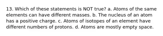 13. Which of these statements is NOT true? a. Atoms of the same elements can have different masses. b. The nucleus of an atom has a positive charge. c. Atoms of isotopes of an element have different numbers of protons. d. Atoms are mostly empty space.