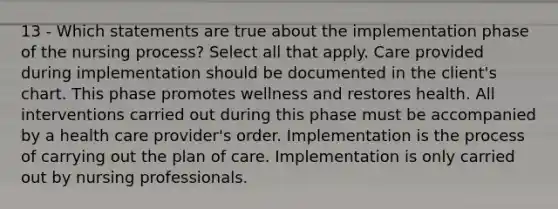 13 - Which statements are true about the implementation phase of the nursing process? Select all that apply. Care provided during implementation should be documented in the client's chart. This phase promotes wellness and restores health. All interventions carried out during this phase must be accompanied by a health care provider's order. Implementation is the process of carrying out the plan of care. Implementation is only carried out by nursing professionals.