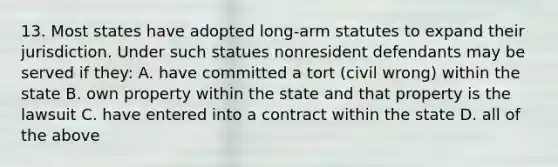 13. Most states have adopted long-arm statutes to expand their jurisdiction. Under such statues nonresident defendants may be served if they: A. have committed a tort (civil wrong) within the state B. own property within the state and that property is the lawsuit C. have entered into a contract within the state D. all of the above