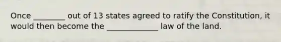 Once ________ out of 13 states agreed to ratify the Constitution, it would then become the _____________ law of the land.