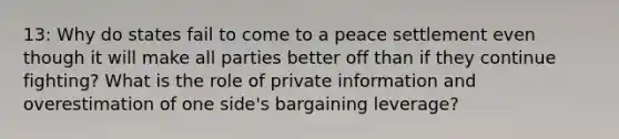 13: Why do states fail to come to a peace settlement even though it will make all parties better off than if they continue fighting? What is the role of private information and overestimation of one side's bargaining leverage?