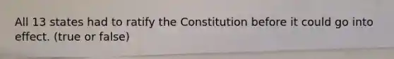 All 13 states had to ratify the Constitution before it could go into effect. (true or false)