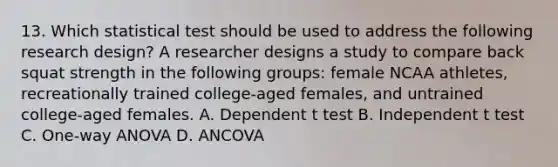 13. Which statistical test should be used to address the following research design? A researcher designs a study to compare back squat strength in the following groups: female NCAA athletes, recreationally trained college-aged females, and untrained college-aged females. A. Dependent t test B. Independent t test C. One-way ANOVA D. ANCOVA