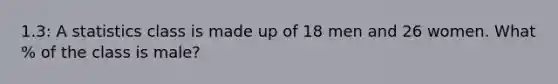 1.3: A statistics class is made up of 18 men and 26 women. What % of the class is male?